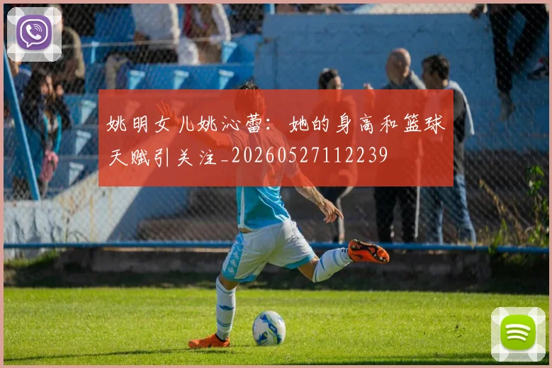 姚明女儿姚沁蕾:她的身高和篮球天赋引关注_20260527112239