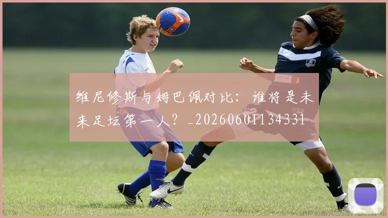 维尼修斯与姆巴佩对比：谁将是未来足坛第一人？_20260601134331