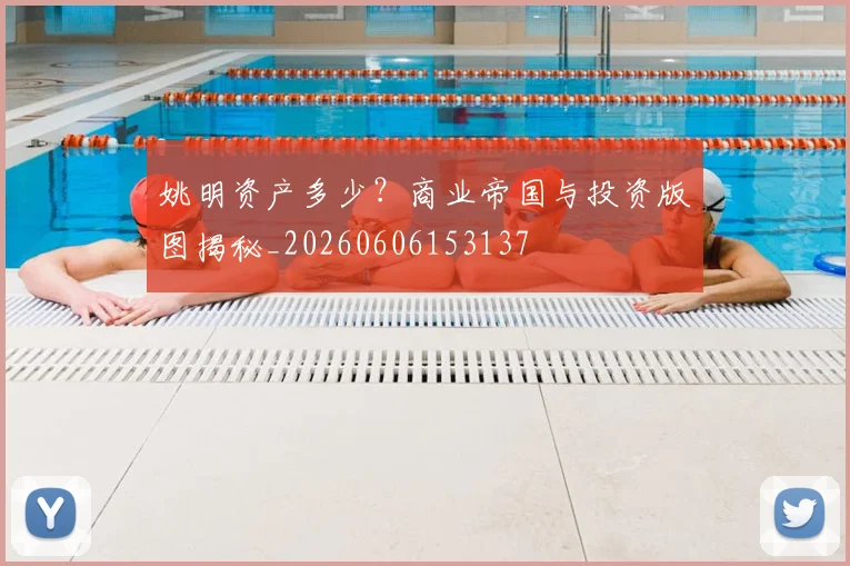 姚明资产多少？商业帝国与投资版图揭秘_20260606153137