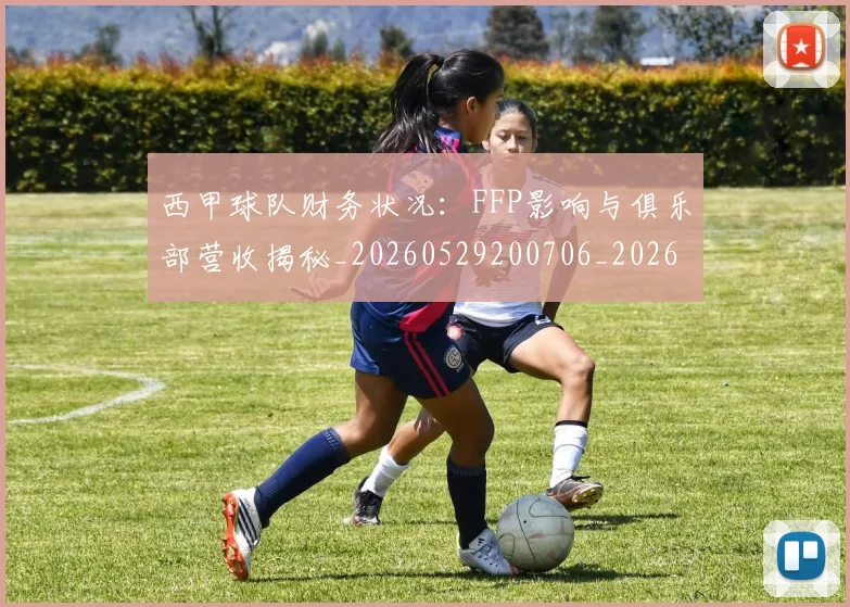 西甲球队财务状况:FFP影响与俱乐部营收揭秘_20260529200706_20260703181909