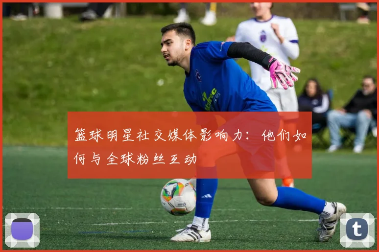 篮球明星社交媒体影响力:他们如何与全球粉丝互动