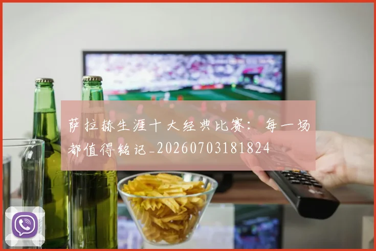 萨拉赫生涯十大经典比赛：每一场都值得铭记_20260703181824