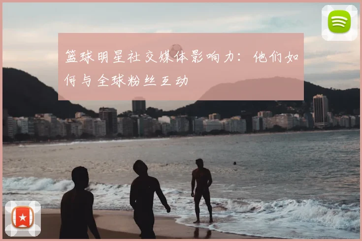 篮球明星社交媒体影响力:他们如何与全球粉丝互动