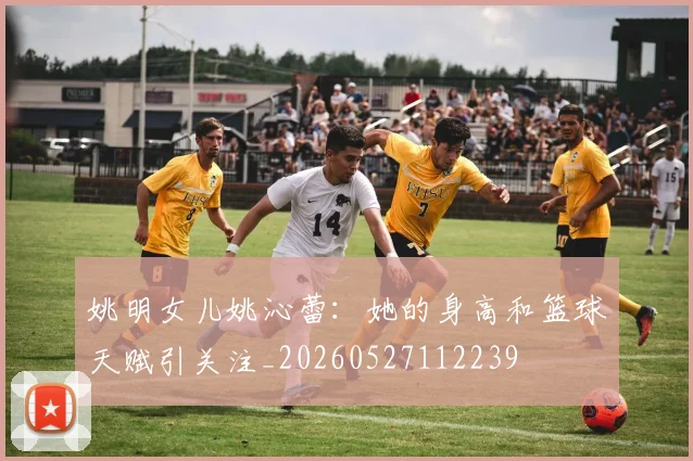 姚明女儿姚沁蕾:她的身高和篮球天赋引关注_20260527112239