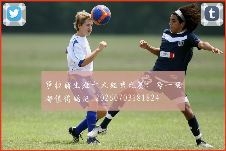 萨拉赫生涯十大经典比赛：每一场都值得铭记_20260703181824