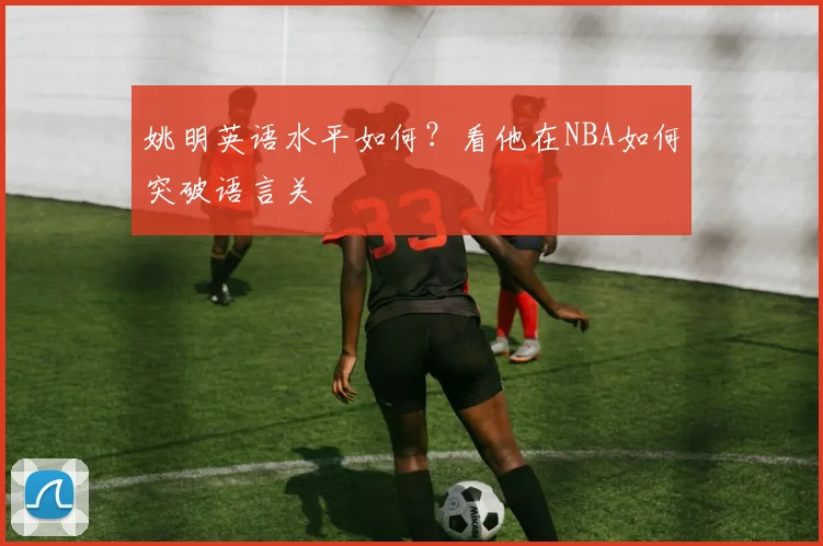 姚明英语水平如何？看他在NBA如何突破语言关